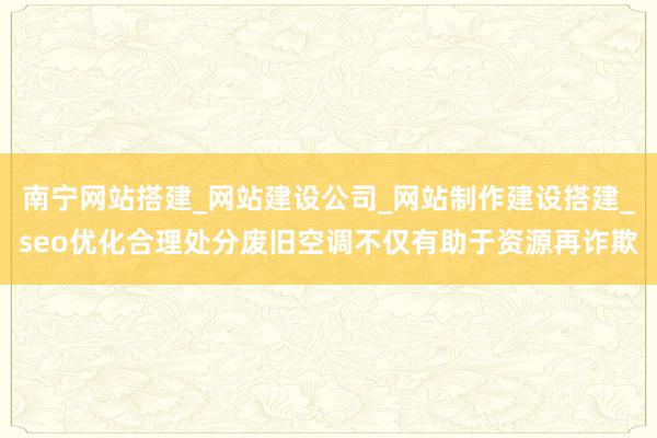 南宁网站搭建_网站建设公司_网站制作建设搭建_seo优化合理处分废旧空调不仅有助于资源再诈欺