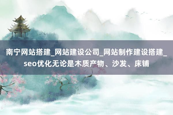 南宁网站搭建_网站建设公司_网站制作建设搭建_seo优化无论是木质产物、沙发、床铺